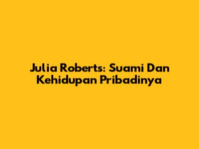 Julia Roberts: Suami Dan Kehidupan Pribadinya