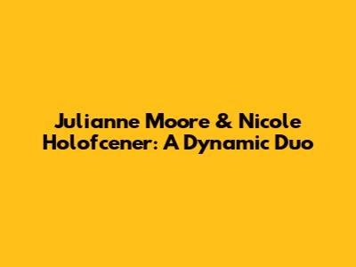 Julianne Moore & Nicole Holofcener: A Dynamic Duo