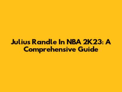 Julius Randle In NBA 2K23: A Comprehensive Guide