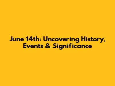 June 14th: Uncovering History, Events & Significance