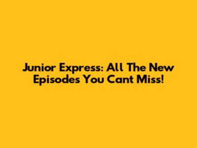 Junior Express: All The New Episodes You Can't Miss!