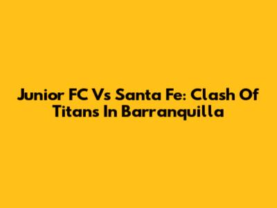Junior FC Vs Santa Fe: Clash Of Titans In Barranquilla