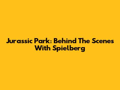 Jurassic Park: Behind The Scenes With Spielberg