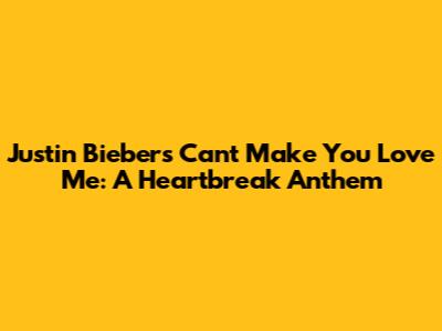 Justin Bieber's 'Can't Make You Love Me': A Heartbreak Anthem