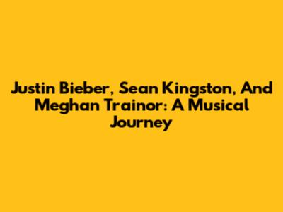Justin Bieber, Sean Kingston, And Meghan Trainor: A Musical Journey
