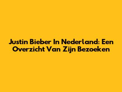 Justin Bieber In Nederland: Een Overzicht Van Zijn Bezoeken