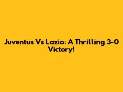 Juventus Vs Lazio: A Thrilling 3-0 Victory!
