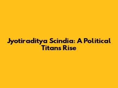 Jyotiraditya Scindia: A Political Titan's Rise