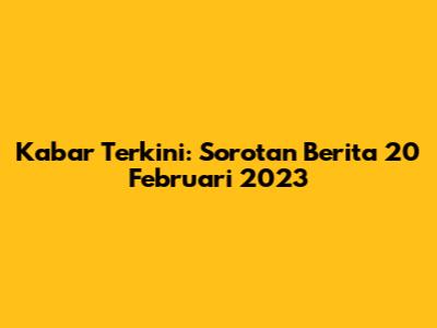 Kabar Terkini: Sorotan Berita 20 Februari 2023