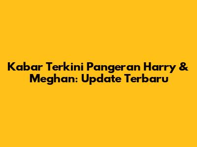 Kabar Terkini Pangeran Harry & Meghan: Update Terbaru