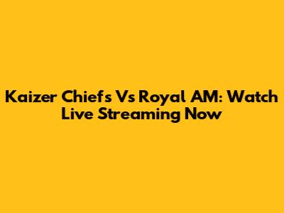 Kaizer Chiefs Vs Royal AM: Watch Live Streaming Now