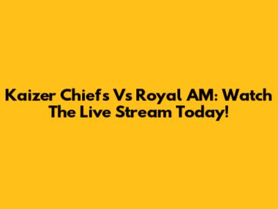 Kaizer Chiefs Vs Royal AM: Watch The Live Stream Today!