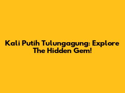 Kali Putih Tulungagung: Explore The Hidden Gem!