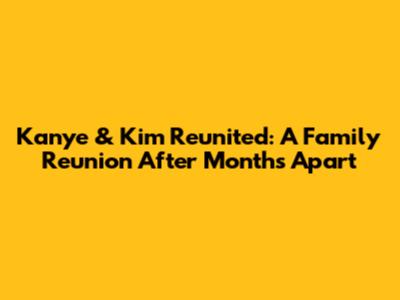 Kanye & Kim Reunited: A Family Reunion After Months Apart