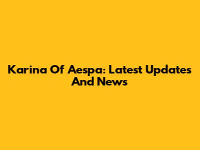Karina Of Aespa: Latest Updates And News