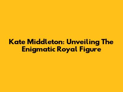 Kate Middleton: Unveiling The Enigmatic Royal Figure