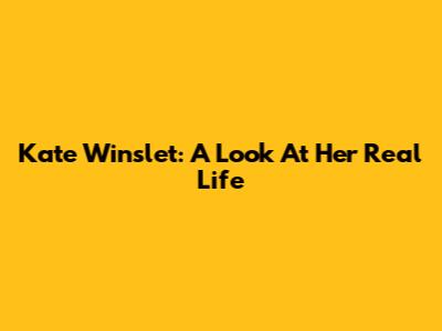 Kate Winslet: A Look At Her Real Life