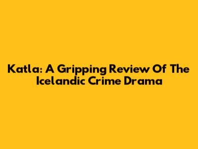 Katla: A Gripping Review Of The Icelandic Crime Drama