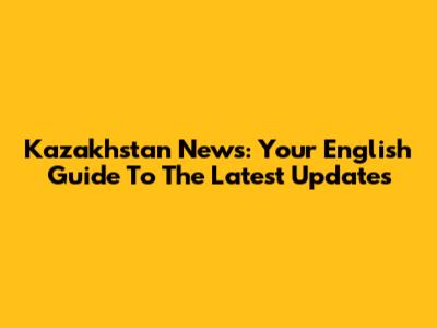 Kazakhstan News: Your English Guide To The Latest Updates
