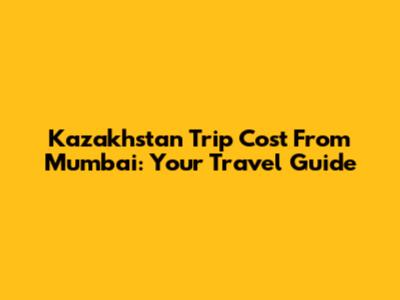 Kazakhstan Trip Cost From Mumbai: Your Travel Guide
