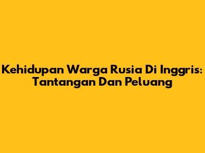 Kehidupan Warga Rusia Di Inggris: Tantangan Dan Peluang