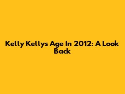 Kelly Kelly's Age In 2012: A Look Back
