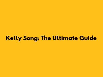Kelly Song: The Ultimate Guide