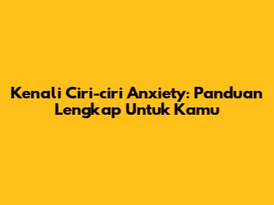 Kenali Ciri-ciri Anxiety: Panduan Lengkap Untuk Kamu