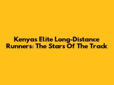 Kenya's Elite Long-Distance Runners: The Stars Of The Track