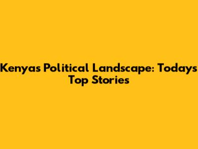 Kenya's Political Landscape: Today's Top Stories