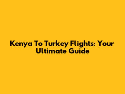 Kenya To Turkey Flights: Your Ultimate Guide