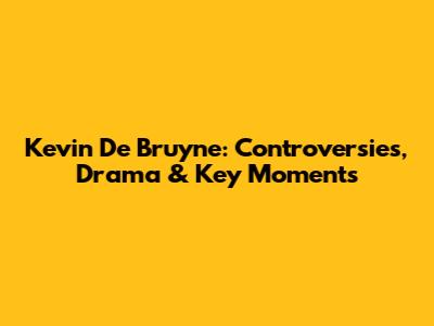 Kevin De Bruyne: Controversies, Drama & Key Moments