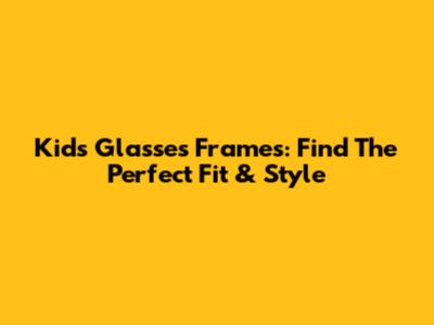 Kids' Glasses Frames: Find The Perfect Fit & Style