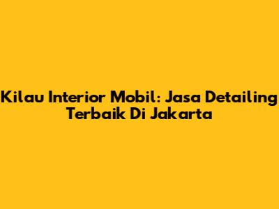 Kilau Interior Mobil: Jasa Detailing Terbaik Di Jakarta