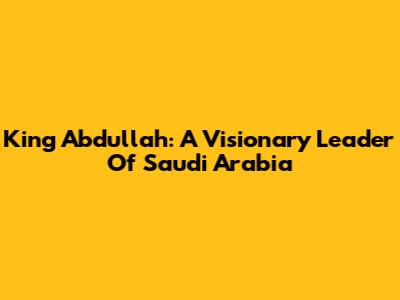 King Abdullah: A Visionary Leader Of Saudi Arabia