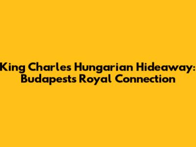 King Charles' Hungarian Hideaway: Budapest's Royal Connection