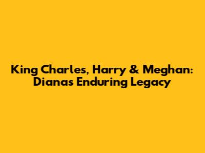 King Charles, Harry & Meghan: Diana's Enduring Legacy
