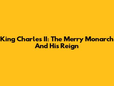King Charles II: The Merry Monarch And His Reign