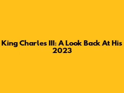 King Charles III: A Look Back At His 2023