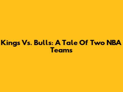Kings Vs. Bulls: A Tale Of Two NBA Teams
