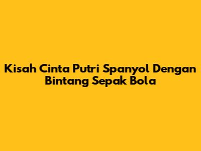 Kisah Cinta Putri Spanyol Dengan Bintang Sepak Bola