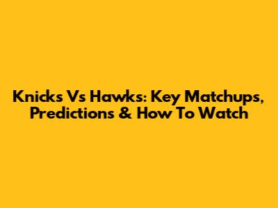 Knicks Vs Hawks: Key Matchups, Predictions & How To Watch