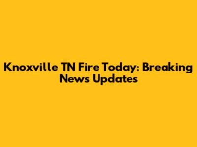 Knoxville TN Fire Today: Breaking News Updates