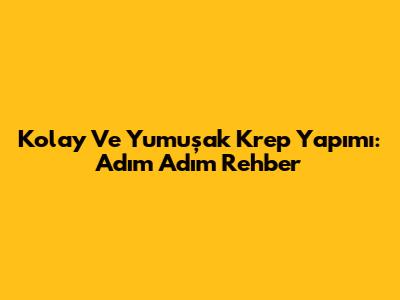 Kolay Ve Yumuşak Krep Yapımı: Adım Adım Rehber