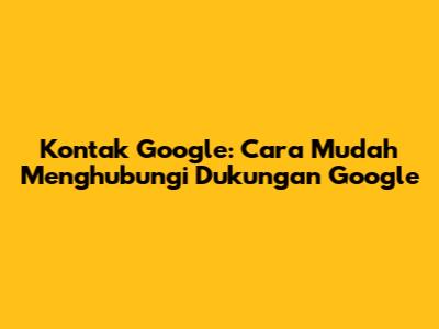 Kontak Google: Cara Mudah Menghubungi Dukungan Google
