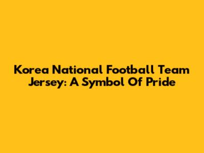 Korea National Football Team Jersey: A Symbol Of Pride