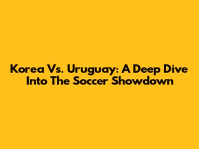 Korea Vs. Uruguay: A Deep Dive Into The Soccer Showdown