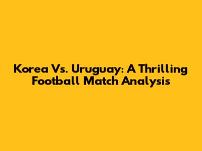 Korea Vs. Uruguay: A Thrilling Football Match Analysis