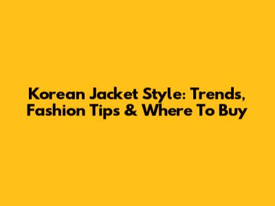 Korean Jacket Style: Trends, Fashion Tips & Where To Buy