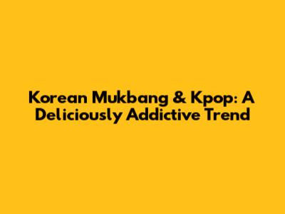 Korean Mukbang & Kpop: A Deliciously Addictive Trend
